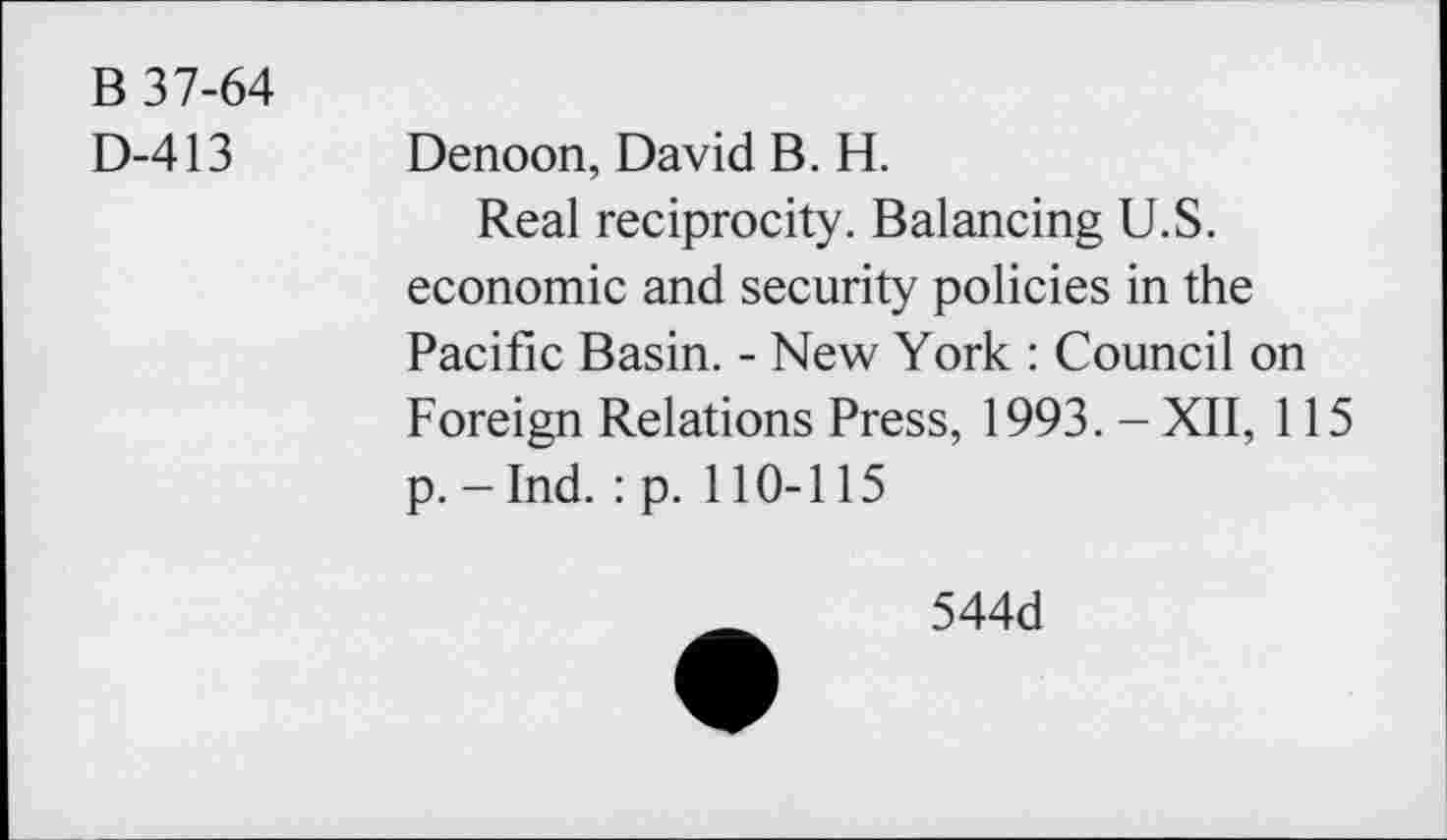 ﻿B 37-64
D-413 Denoon, David B. H.
Real reciprocity. Balancing U.S. economic and security policies in the Pacific Basin. - New York : Council on Foreign Relations Press, 1993. - XII, 115 p.-Ind. :p. 110-115
544d